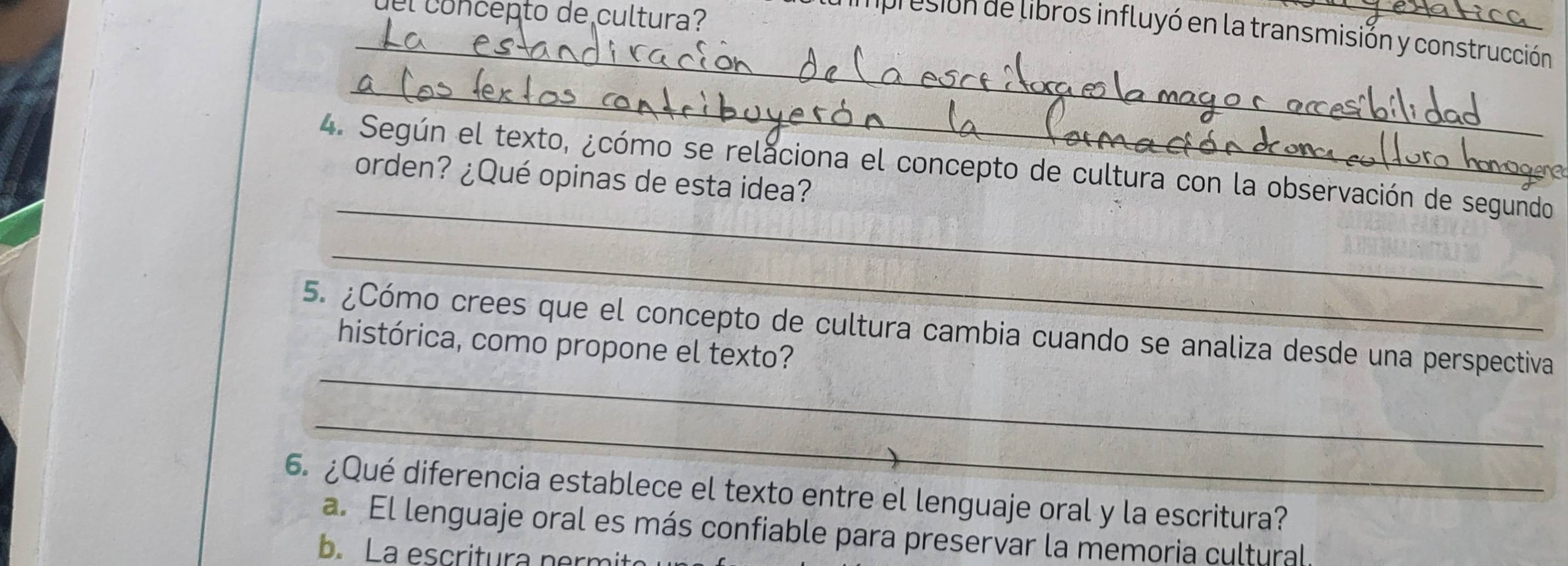 co n ce pto de cultura?
_presión de libros influyó en la transmisión y construcción
_
_
4. Según el texto, ¿cómo se relaciona el concepto de cultura con la observación de segundo
orden? ¿Qué opinas de esta idea?
_
_
5. ¿Cómo crees que el concepto de cultura cambia cuando se analiza desde una perspectiva
histórica, como propone el texto?
_
6. ¿Qué diferencia establece el texto entre el lenguaje oral y la escritura?
a. El lenguaje oral es más confiable para preservar la memoria cultural.
b. La escritura nermit