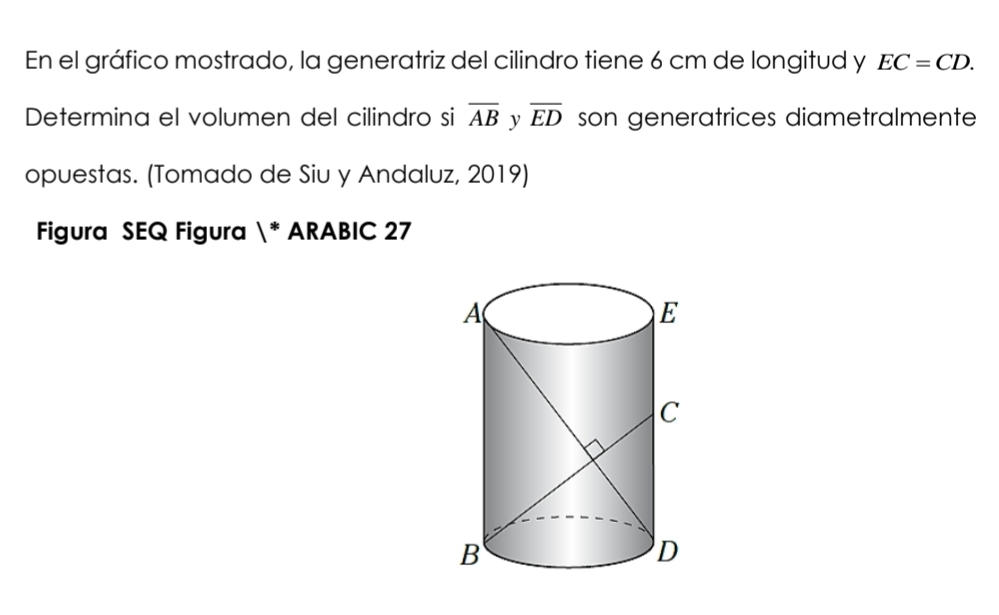 En el gráfico mostrado, la generatriz del cilindro tiene 6 cm de longitud y EC=CD. 
Determina el volumen del cilindro si overline AB y overline ED son generatrices diametralmente 
opuestas. (Tomado de Siu y Andaluz, 2019) 
Figura SEQ Figura 1^^* * ARABIC 27