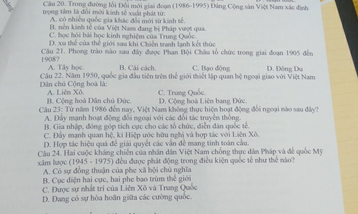 Trong đường lối Đổi mới giai đoạn (1986-1995) Đảng Cộng sản Việt Nam xác định
trọng tâm là đồi mới kinh tế xuất phát từ:
A. có nhiều quốc gia khác đổi mới từ kinh tế.
B. nền kinh tế của Việt Nam đang bị Pháp vượt qua.
C. học hỏi bài học kinh nghiệm của Trung Quốc.
D. xu thế của thế giới sau khỉ Chiến tranh lạnh kết thúc
Câu 21. Phong trào nào sau đây được Phan Bội Châu tổ chức trong giai đoạn 1905 đến
1908?
A. Tây học. B. Cải cách. C. Bạo động D. Đông Du
Câu 22. Năm 1950, quốc gia đầu tiên trên thế giới thiết lập quan hệ ngoại giao với Việt Nam
Dân chủ Cộng hoà là:
A. Liên Xô. C. Trung Quốc.
B. Cộng hoà Dân chủ Đức. D. Cộng hoà Liên bang Đức.
Câu 23: Từ năm 1986 đến nay, Việt Nam không thực hiện hoạt động đối ngoại nào sau đây?
A. Đây mạnh hoạt động đổi ngoại với các đối tác truyền thống.
B. Gia nhập, đóng góp tích cực cho các tổ chức, diễn dàn quốc tế.
C. Đầy mạnh quan hệ, kí Hiệp ước hữu nghị và hợp tác với Liên Xô.
D. Hợp tác hiệu quả đề giải quyết các vấn đề mang tính toàn cầu.
Câu 24. Hai cuộc kháng chiến của nhân dân Việt Nam chống thực dân Pháp và đế quốc Mỹ
xâm lược (1945 - 1975) đều được phát động trong điều kiện quốc tế như thể nào?
A. Có sự đồng thuận của phe xã hội chủ nghĩa
B. Cục diện hai cực, hai phe bao trùm thế giới
C. Được sự nhất trí của Liên Xô và Trung Quốc
D. Đang có sự hòa hoãn giữa các cường quốc.