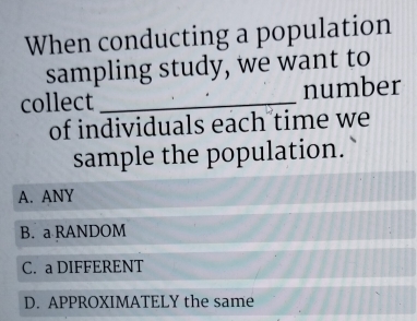 When conducting a population
sampling study, we want to
collect _number
of individuals each time we
sample the population.
A. ANY
B. a RANDOM
C. a DIFFERENT
D. APPROXIMATELY the same