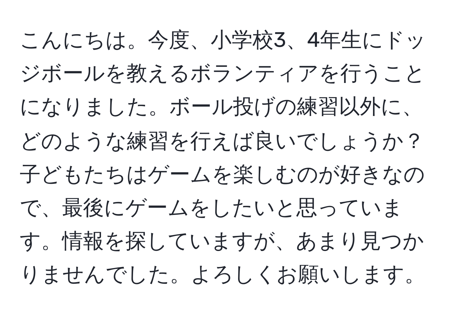 こんにちは。今度、小学校3、4年生にドッジボールを教えるボランティアを行うことになりました。ボール投げの練習以外に、どのような練習を行えば良いでしょうか？子どもたちはゲームを楽しむのが好きなので、最後にゲームをしたいと思っています。情報を探していますが、あまり見つかりませんでした。よろしくお願いします。