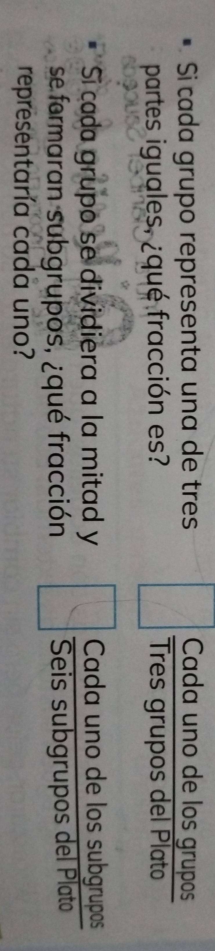 Si cada grupo representa una de tres Cada uno de los grupos 
partes iguales, ¿qué fracción es? Três grupos del Plato 
Si cada grupo se dividiera a la mitad y Cada uno de los subgrupos 
se formaran subgrupos, ¿qué fracción Seis subgrupos del Plato 
representaría cada uno?