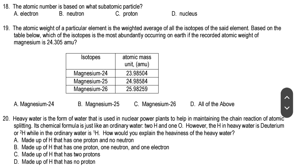 The atomic number is based on what subatomic particle?
A. electron B. neutron C. proton D. nucleus
19. The atomic weight of a particular element is the weighted average of all the isotopes of the said element. Based on the
table below, which of the isotopes is the most abundantly occurring on earth if the recorded atomic weight of
magnesium is 24.305 amu?
A. Magnesium- 24 B. Magnesium- 25 C. Magnesium-26 D. All of the Above
20. Heavy water is the form of water that is used in nuclear power plants to help in maintaining the chain reaction of atomic
splitting. Its chemical formula is just like an ordinary water: two H and one O. However, the H in heavy water is Deuterium
or ²H while in the ordinary water is 1H. How would you explain the heaviness of the heavy water?
A. Made up of H that has one proton and no neutron
B. Made up of H that has one proton, one neutron, and one electron
C. Made up of H that has two protons
D. Made up of H that has no proton