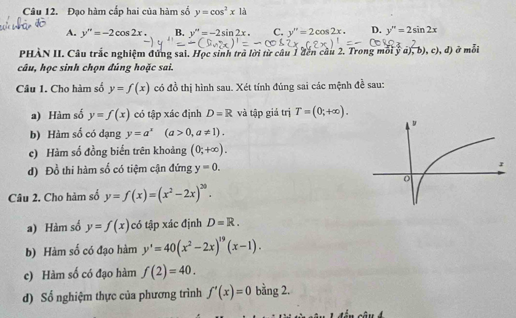 Đạo hàm cấp hai của hàm số y=cos^2xla
A. y''=-2cos 2x. B. y''=-2sin 2x. C. y''=2cos 2x. D. y''=2sin 2x
PHÀN II. Câu trắc nghiệm đứng sai. Học sinh trà lời từ câu 1 đến cầu 2. Trong mỗi ý a), b), c), d) ở mỗi
câu, học sinh chọn đúng hoặc sai.
Câu 1. Cho hàm số y=f(x) có đồ thị hình sau. Xét tính đúng sai các mệnh đề sau:
a) Hàm số y=f(x) có tập xác định D=R và tập giá trị T=(0;+∈fty ). 
b) Hàm số có dạng y=a^x(a>0,a!= 1). 
c) Hàm số đồng biến trên khoảng (0;+∈fty ). 
d) Đồ thi hàm số có tiệm cận đứng y=0. 
Câu 2. Cho hàm số y=f(x)=(x^2-2x)^20. 
a) Hàm số y=f(x) có tập xác định D=R. 
b) Hàm số có đạo hàm y'=40(x^2-2x)^19(x-1). 
c) Hàm số có đạo hàm f(2)=40. 
d) Số nghiệm thực của phương trình f'(x)=0 bằng 2.