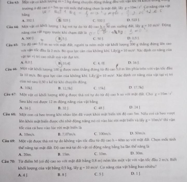 Một vật có khối lượng m=2kg đang chuyến động thắng đều với vận tốc 54 kmn tới
trường ở độ cao z-5m so với mốc thế năng chọn là mật đất, lấy g=10m/s^2 Cơ năng của vật
bàng
A. 352 J. B. 325 J C. 532 J. D. 523 J.
Câu 64: Một vật có khổi lượng 1 kg rơi tự do từ độ cao h=50cm n xuống đất, lấy g=10m/s^2 Động
năng của vật ngay trước khi chạm đất là
A. 500 J. B. 5 J. C. 50 J. D. 0.5
Cầu 65: Từ độ cao 5,0 m so với mặt đất, người ta ném một vật khối lượng 200 g thẳng đứng lên cao
với vận tốc đầu là 2 m/s. Bò qua lực cán của không khí. Lấy g=10m/s^2 Xác định cơ năng của
vật tại vị trì cao nhất mà vật đạt tới.
A., 8,0 ]. B 10.4J C 4,01 D. 16 J.
Cầu 66: Một vật khối lượng 100 g được ném thắng đứng từ độ cao 5,0 m lên phía trên với vận tốc đầu
là 10 m/s. Bỏ qua lực cản của không khi. Lấy overline g=10m/s^2 Xác định cơ năng của vật tại vị trí
của nó sau 0,50 s kể từ khi chuyên động
A. 10kJ. B. 12.5kJ C. 15kJ. D. 17.5kJ
Cău 67: Một vật có khối lượng 400 g được thá rơi tự do từ độ cao h so với mặt đất. Cho g=10m/s^2
Sau khi rơi được 12 m động năng của vật bằng
A. 16 J. B. 32 J C. 48 J. D. 24 J
Cầu 68: Một con cá heo trong khi nhào lộn đã vượt khỏi mặt biển tới độ cao 5m. Nếu coi cá heo vượt
lên khởi mặt biển được chi nhờ động năng nó có vào lúc rời mặt biển và lấy g=10m/s^2 thì vận
tốc của cá heo vào lúc rời mặt biển là
A. 10m/s. B. 7,07m/s. C. 100m/s. D. 50m/s.
Cầu 69: Một vật được thả rơi tự do không vận tốc đầu từ độ cao h=60m so với mặt đất. Chọn mốc tính
thế năng tại mặt đất. Độ cao mà tại đó vật có động năng bằng ba lần thế năng là
A. 20m. B. 15m. C. 10m. D. 30m.
Cầu 70: Từ điểm M (có độ cao so với mặt đất bằng 0,8 m) ném lên một vật với vận tốc đầu 2 m/s. Biết
khối lượng của vật bằng 0,5 kg, lấy g=10m/s^2 Cơ năng của vật bằng bao nhiều?
A. 4 J. B. 8 J. C. 5 J. D. 1 J