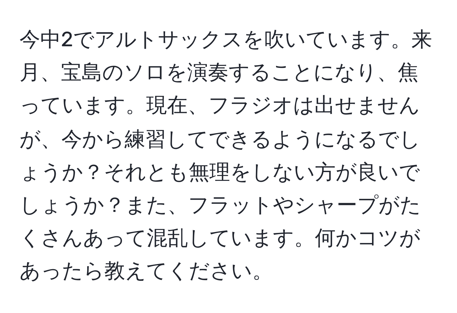 今中2でアルトサックスを吹いています。来月、宝島のソロを演奏することになり、焦っています。現在、フラジオは出せませんが、今から練習してできるようになるでしょうか？それとも無理をしない方が良いでしょうか？また、フラットやシャープがたくさんあって混乱しています。何かコツがあったら教えてください。