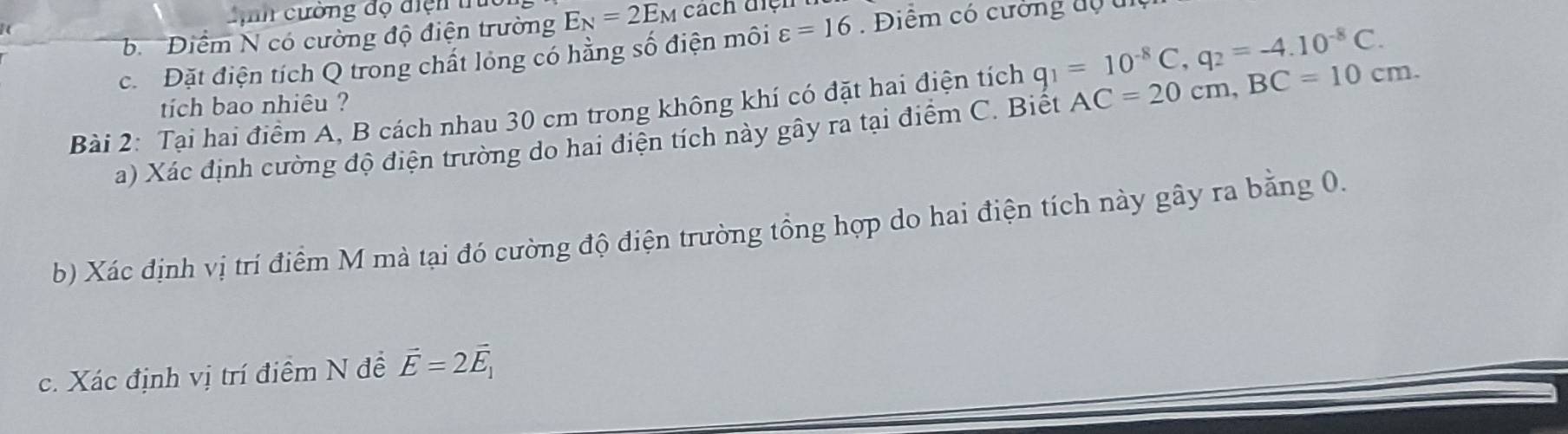 Lịh cường độ điện trú 
b Điểm N có cường độ điện trường E_N=2E_M cách điệh 
c. Đặt điện tích Q trong chất lóng có hằng số điện môi varepsilon =16 Điểm có cường đự u 
tich bao nhiêu ? 
Bài 2: Tại hai điểm A, B cách nhau 30 cm trong không khí có đặt hai điện tích q_1=10^(-8)C, q_2=-4.10^(-8)C. AC=20cm, BC=10cm. 
a) Xác định cường độ điện trường do hai điện tích này gây ra tại điểm C. Biết 
b) Xác định vị trí điểm M mà tại đó cường độ điện trường tổng hợp do hai điện tích này gây ra bằng 0. 
c. Xác định vị trí điểm N đề vector E=2vector E_1