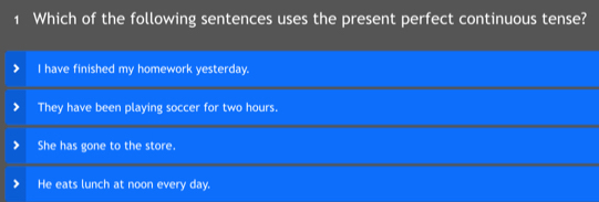 Which of the following sentences uses the present perfect continuous tense?
I have finished my homework yesterday.
They have been playing soccer for two hours.
She has gone to the store.
He eats lunch at noon every day.