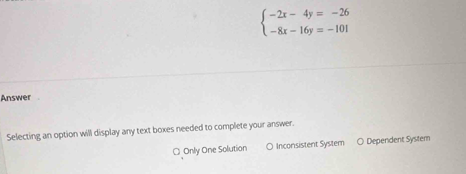 beginarrayl -2x-4y=-26 -8x-16y=-101endarray.
Answer
Selecting an option will display any text boxes needed to complete your answer.
O Only One Solution a Inconsistent System ○ Dependent System