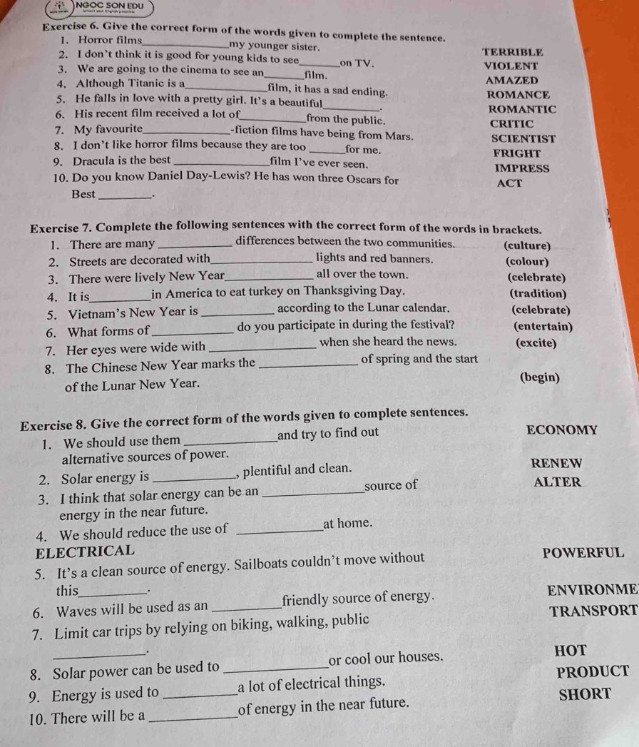 NGOC SON EDU
Exercise 6. Give the correct form of the words given to complete the sentence.
1. Horror films _my younger sister.
TERRIBLE
2. I don’t think it is good for young kids to see_ on TV. vIOLENT
3. We are going to the cinema to see an_ film.
AMAZED
4. Although Titanic is a _film, it has a sad ending.
ROMANCE
5. He falls in love with a pretty girl. It’s a beautiful_ _.
ROMANTIC
6. His recent film received a lot of_ from the public.
7. My favourite_ CRITIC
-fiction films have being from Mars.
8. I don’t like horror films because they are too _for me. SCIENTIST
FRIGHT
9. Dracula is the best_
film I've ever seen. IMPRESS
10. Do you know Daniel Day-Lewis? He has won three Oscars for ACT
Best_ .
Exercise 7. Complete the following sentences with the correct form of the words in brackets.
differences between the two communities.
1. There are many _(culture)
2. Streets are decorated with_ lights and red banners. (colour)
all over the town.
3. There were lively New Year_ (celebrate)
4. It is_ in America to eat turkey on Thanksgiving Day. (tradition)
5. Vietnam’s New Year is _according to the Lunar calendar. (celebrate)
6. What forms of_ do you participate in during the festival? (entertain)
7. Her eyes were wide with _when she heard the news. (excite)
8. The Chinese New Year marks the _of spring and the start
of the Lunar New Year. (begin)
Exercise 8. Give the correct form of the words given to complete sentences.
1. We should use them_ and try to find out
ECONOMY
alternative sources of power.
2. Solar energy is _, plentiful and clean.
RENEW
3. I think that solar energy can be an _source of
ALTER
energy in the near future.
4. We should reduce the use of _at home.
ELECTRICAL POWERFUL
5. It’s a clean source of energy. Sailboats couldn’t move without
this .
6. Waves will be used as an _friendly source of energy. ENVIRONME
TRANSPORT
7. Limit car trips by relying on biking, walking, public
_. HOT
8. Solar power can be used to _or cool our houses.
PRODUCT
9. Energy is used to _a lot of electrical things.
SHORT
10. There will be a _of energy in the near future.