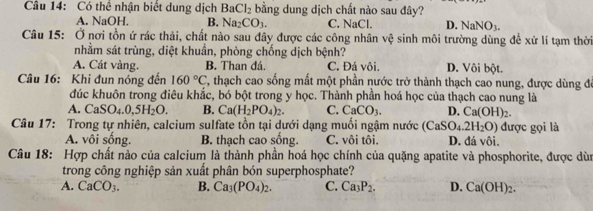 Có thể nhận biết dung dịch BaCl_2 bằng dung dịch chất nào sau đây?
A. NaOH. B. Na_2CO_3. C. NaCl. D. NaNO_3. 
Câu 15: Ở nơi tồn ứ rác thải, chất nào sau đây được các công nhân vệ sinh môi trường dùng đề xử lí tạm thời
nhằm sát trùng, diệt khuần, phòng chống dịch bệnh?
A. Cát vàng. B. Than đá. C. Đá vôi. D. Vôi bột.
Câu 16: Khi đun nóng đến 160°C , thạch cao sống mất một phần nước trở thành thạch cao nung, được dùng đá
đúc khuôn trong điêu khắc, bó bột trong y học. Thành phần hoá học của thạch cao nung là
A. CaSO_4.0,5H_2O. B. Ca(H_2PO_4)_2. C. CaCO_3. D. Ca(OH)_2. 
Câu 17: Trong tự nhiên, calcium sulfate tồn tại dưới dạng muối ngậm nước (CaSO_4.2H_2O) được gọi là
A. vôi sống. B. thạch cao sống. C. vôi tôi. D. đá vôi.
Câu 18: Hợp chất nào của calcium là thành phần hoá học chính của quặng apatite và phosphorite, được dùn
trong công nghiệp sản xuất phân bón superphosphate?
A. CaCO_3. B. Ca_3(PO_4)_2. C. Ca_3P_2. D. Ca(OH)_2.