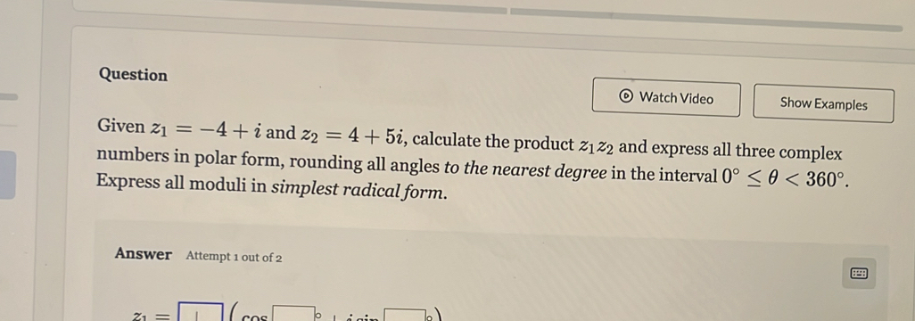 Question Watch Video Show Examples 
Given z_1=-4+i and z_2=4+5i , calculate the product z_1z_2 and express all three complex 
numbers in polar form, rounding all angles to the nearest degree in the interval 0°≤ θ <360°. 
Express all moduli in simplest radical form. 
Answer Attempt 1 out of 2
z_1= □ 
76)