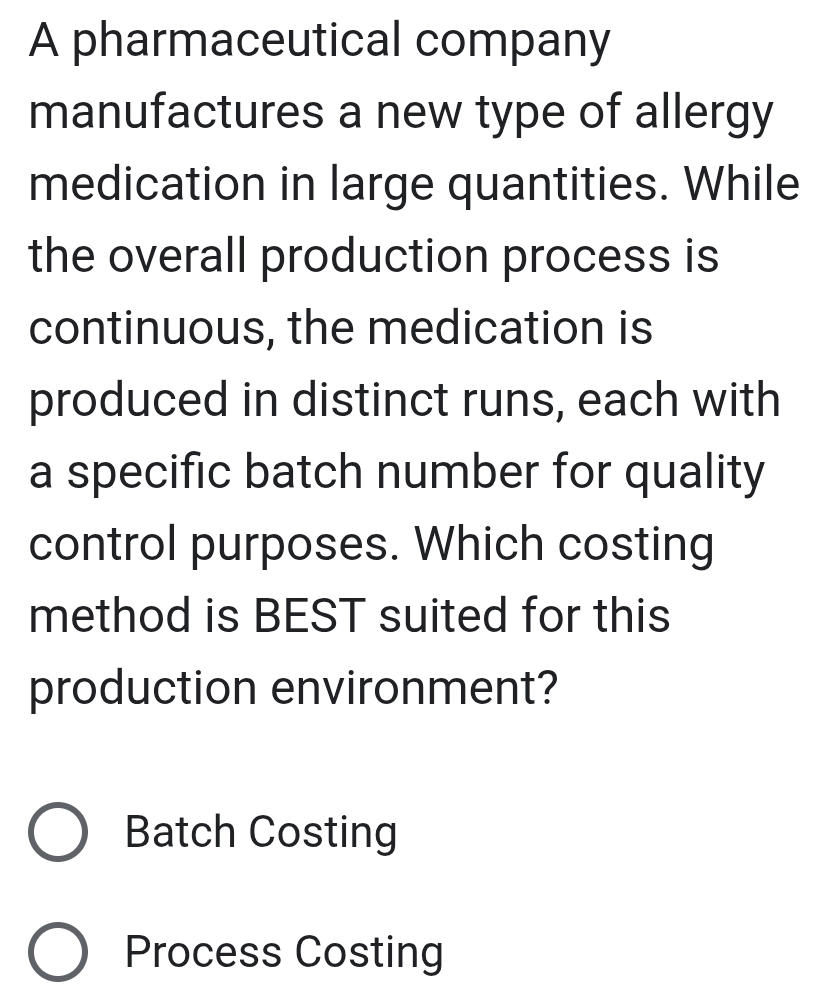 A pharmaceutical company
manufactures a new type of allergy
medication in large quantities. While
the overall production process is
continuous, the medication is
produced in distinct runs, each with
a specific batch number for quality
control purposes. Which costing
method is BEST suited for this
production environment?
Batch Costing
Process Costing