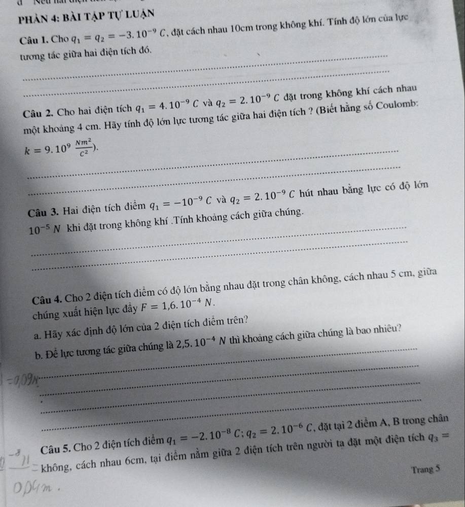 phản 4: bài tập tự luận
Câu 1. Cho q_1=q_2=-3.10^(-9)C , đặt cách nhau 10cm trong không khí. Tính độ lớn của lực
tương tác giữa hai điện tích đó.
_
Câu 2. Cho hai điện tích q_1=4.10^(-9)C và q_2=2.10^(-9)C đặt trong không khí cách nhau
một khoảng 4 cm. Hãy tính độ lớn lực tương tác giữa hai điện tích ? (Biết hằng số Coulomb:
_
k=9.10^9 Nm^2/C^2 ). _
Câu 3. Hai điện tích điểm q_1=-10^(-9)C và q_2=2.10^(-9)C hút nhau bằng lực có độ lớn
_
_
10^(-5)N khi đặt trong không khí .Tính khoảng cách giữa chúng.
Câu 4. Cho 2 điện tích điểm có độ lớn bằng nhau đặt trong chân không, cách nhau 5 cm, giữa
chúng xuất hiện lực đầy F=1,6.10^(-4)N.
a. Hãy xác định độ lớn của 2 điện tích điểm trên?
_
_
b. Để lực tương tác giữa chúng là 2,5.10^(-4)N thì khoảng cách giữa chúng là bao nhiêu?
_
_
Câu 5. Cho 2 điện tích điểm q_1=-2.10^(-8)C;q_2=2.10^(-6)C , đặt tại 2 điểm A, B trong chân
không, cách nhau 6cm, tại điểm nằm giữa 2 điện tích trên người ta đặt một điện tích q_3=
Trang 5