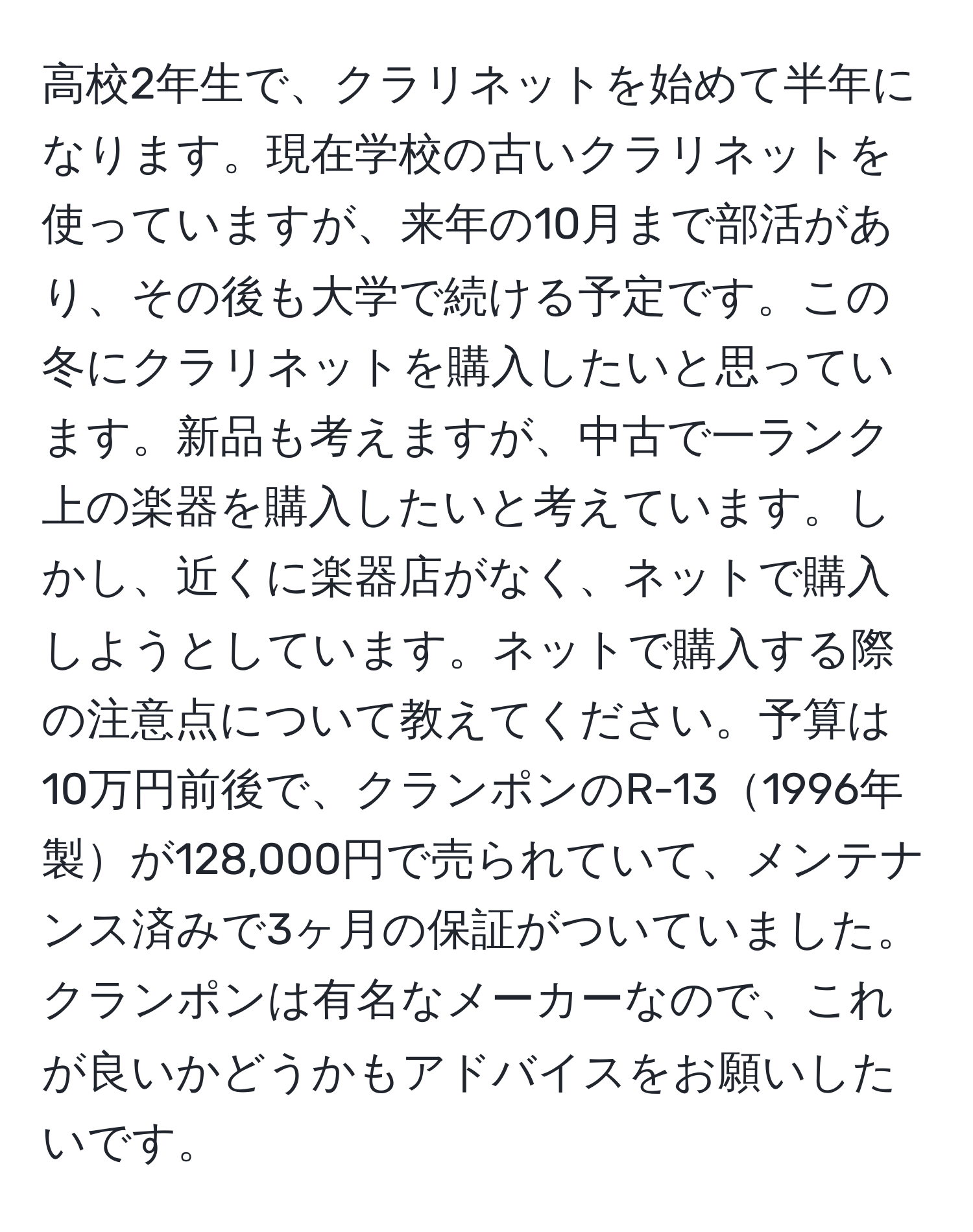 高校2年生で、クラリネットを始めて半年になります。現在学校の古いクラリネットを使っていますが、来年の10月まで部活があり、その後も大学で続ける予定です。この冬にクラリネットを購入したいと思っています。新品も考えますが、中古で一ランク上の楽器を購入したいと考えています。しかし、近くに楽器店がなく、ネットで購入しようとしています。ネットで購入する際の注意点について教えてください。予算は10万円前後で、クランポンのR-131996年製が128,000円で売られていて、メンテナンス済みで3ヶ月の保証がついていました。クランポンは有名なメーカーなので、これが良いかどうかもアドバイスをお願いしたいです。