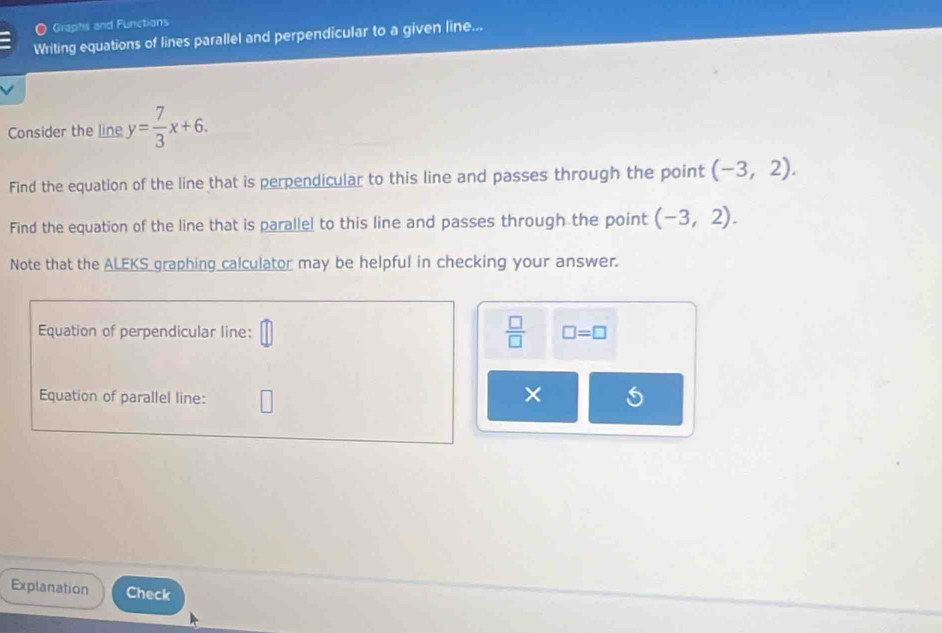  Graphs and Functions 
Writing equations of lines parallel and perpendicular to a given line... 
Consider the line y= 7/3 x+6. 
Find the equation of the line that is perpendicular to this line and passes through the point (-3,2). 
Find the equation of the line that is parallel to this line and passes through the point (-3,2). 
Note that the ALEKS graphing calculator may be helpful in checking your answer.
 □ /□  
Equation of perpendicular line: □ =□
Equation of parallel line: 
× 
Explanation Check