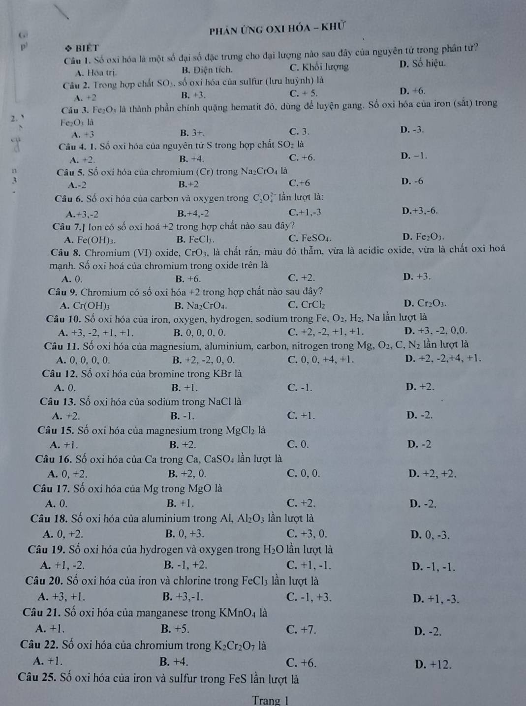 phản ứng OxI hóa - khử
p * BIÉT
Câu 1. Số oxi hóa là một số đại số đặc trưng cho đại lượng nào sau đây của nguyên tử trong phân từ?
A. Hóa trị. B. Điện tích. C. Khối lượng D. Số hiệu.
Câu 2. Trong hợp chất SO₃, số oxi hóa của sulfur (lưu huỳnh) là
A. +2
B. +3. C. + 5. D. +6.
Câu 3.
2.` Fe_2O là là thành phần chính quặng hematit đỏ, dùng để luyện gang. Số oxỉ hóa của iron (sắt) trong
Fe₂O₁ là D. -3.
A. +3 B. 3+. C. 3.
cụ Câu 4. 1. Số oxi hóa của nguyên tứ S trong hợp chất SO_2 là
A. +2 +4 C. +6. D. −1.
B.
n Câu 5. Số oxi hóa của chromium (Cr) trong Na_2CrO_4 là
3 A.-2 B.+2 C.+6 D. -6
Câu 6. Số oxi hóa của carbon và oxygen trong C_2O_4^((2-) lần lượt là:
A. +3.-2 B.+4,-2 C.+1,-3 D.+3,-6.
Câu 7.] Ion có số oxi hoá +2 trong hợp chất nào sau dây?
A. F e(OH)_3). B. FeCl_3. C. FeSO_4. D. Fe_2O_3.
Câu 8. Chromium (VI) oxide, CrO_3 , là chất rắn, màu đỏ thẫm, vừa là acidic oxide, vừa là chất oxi hoá
mạnh. Số oxi hoá của chromium trong oxide trên là
A. 0. B. +6. C. +2. D. +3.
Câu 9. Chromium có số oxi hóa +2 trong hợp chất nào sau đây?
A. Cr(OH)_3 B. Na_2CrO_4. C. CrCl_2
D. Cr_2O_3.
Câu 10. Số oxi hóa của iron, oxygen, hydrogen, sodium trong Fe, O_2,H_2, Na lần lượt là
A. +3, - 2.+1 , +1. B. 0, 0, 0, 0. C. +2, -2, +1, +1. D. +3. -2, 0,0.
Câu 11. Số oxi hóa của magnesium, aluminium, carbon, nitrogen trong Mg. O_2, C, N_2 lần lượt là
A. 0, 0, 0, 0. B. +2, -2, 0, 0. C. 0.0 +4.4 +1. D. -2 -2,+4,+1.
Câu 12. Số oxi hóa của bromine trong KBr là
A. 0. B. +1. C. -1. D. +2.
Câu 13. Số oxi hóa của sodium trong NaCl là
A. +2. B. -1. C. +1. D. -2.
Câu 15. Số oxi hóa của magnesium trong MgCl_2 là
A. +1. B. +2. C. 0. D. -2
Câu 16. Số oxi hóa của Ca trong Ca, CaSO_4 lần lượt là
A. 0,+2. B. +2, 0. C.0, 0. D. +2, +2.
Câu 17. Số oxi hóa của Mg trong MgO là
A. 0. B. +1. C. +2. D. -2.
Câu 18. Số oxi hóa của aluminium trong Al, Al_2O_3 lần lượt là
A. 0, +2. B. 0,+3. C. +3, 0. D. 0, -3.
Câu 19. Số oxi hóa của hydrogen và oxygen trong H_2O lần lượt là
A. +1, -2. B. -1, +2. C. +1, -1. D. -1, -1.
Câu 20. Số oxi hóa của iron và chlorine trong FeCl_3 lần lượt là
A. +3, +1. B. +3,-1. C. -1, +3. D. +1, -3.
Câu 21. Số oxi hóa của manganese trong KMnO_4 là
A. +1. B. +5. C. +7. D. -2.
Câu 22. Số oxi hóa của chromium trong K_2Cr_2O_7 là
A. +1. B. +4. C. +6. D. +12.
Câu 25. Số oxi hóa của iron và sulfur trong FeS lần lượt là
Trang 1