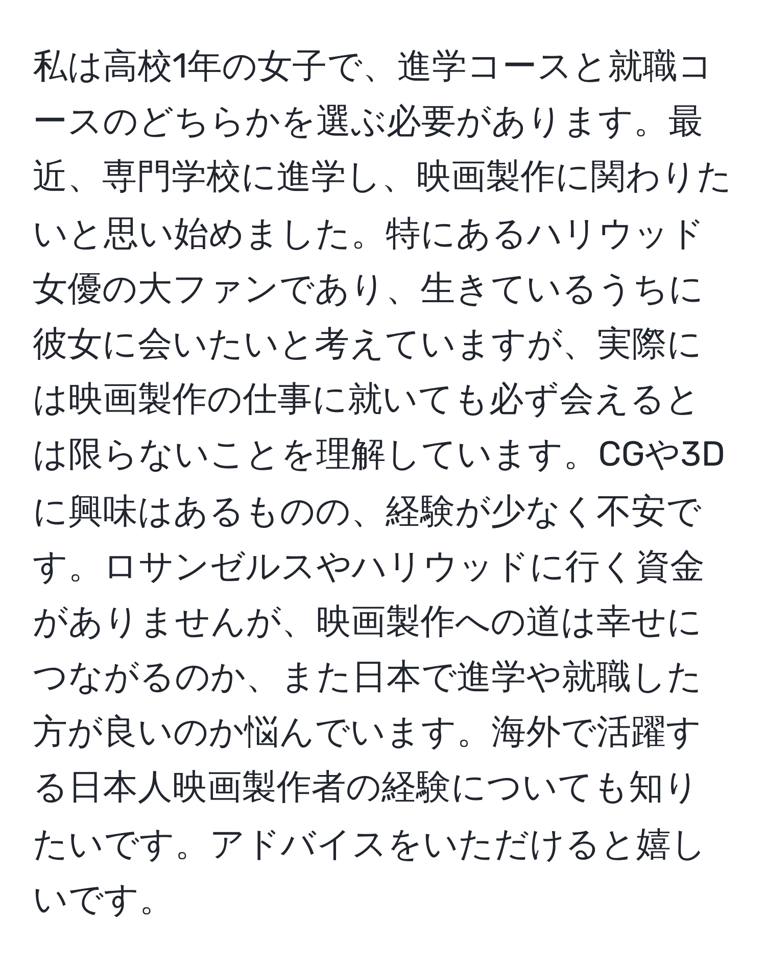 私は高校1年の女子で、進学コースと就職コースのどちらかを選ぶ必要があります。最近、専門学校に進学し、映画製作に関わりたいと思い始めました。特にあるハリウッド女優の大ファンであり、生きているうちに彼女に会いたいと考えていますが、実際には映画製作の仕事に就いても必ず会えるとは限らないことを理解しています。CGや3Dに興味はあるものの、経験が少なく不安です。ロサンゼルスやハリウッドに行く資金がありませんが、映画製作への道は幸せにつながるのか、また日本で進学や就職した方が良いのか悩んでいます。海外で活躍する日本人映画製作者の経験についても知りたいです。アドバイスをいただけると嬉しいです。