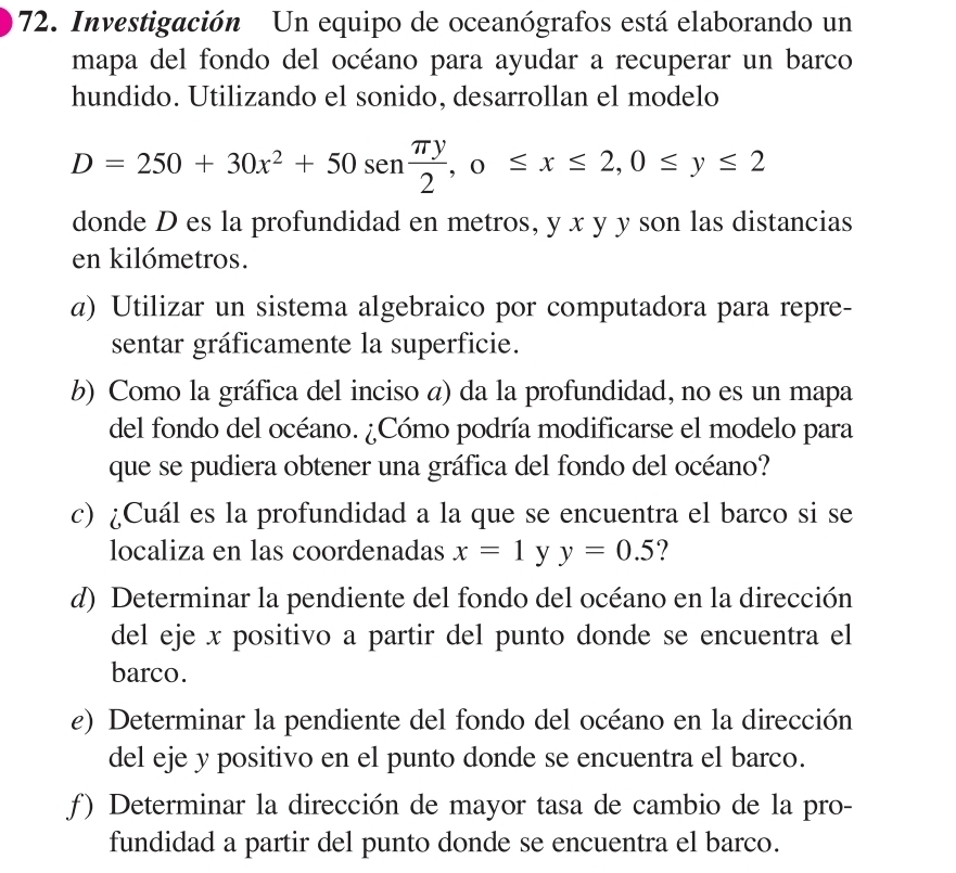 Investigación Un equipo de oceanógrafos está elaborando un
mapa del fondo del océano para ayudar a recuperar un barco
hundido. Utilizando el sonido, desarrollan el modelo
D=250+30x^2+50sen  π y/2 , 0≤ x≤ 2, 0≤ y≤ 2
donde D es la profundidad en metros, y x y y son las distancias
en kilómetros.
a) Utilizar un sistema algebraico por computadora para repre-
sentar gráficamente la superficie.
b) Como la gráfica del inciso a) da la profundidad, no es un mapa
del fondo del océano. ¿Cómo podría modificarse el modelo para
que se pudiera obtener una gráfica del fondo del océano?
c) ¿Cuál es la profundidad a la que se encuentra el barco si se
localiza en las coordenadas x=1 y y=0.5
d) Determinar la pendiente del fondo del océano en la dirección
del eje x positivo a partir del punto donde se encuentra el
barco.
e) Determinar la pendiente del fondo del océano en la dirección
del eje y positivo en el punto donde se encuentra el barco.
ƒ) Determinar la dirección de mayor tasa de cambio de la pro-
fundidad a partir del punto donde se encuentra el barco.