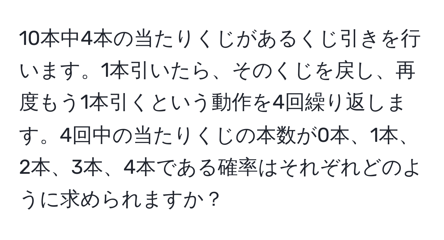 10本中4本の当たりくじがあるくじ引きを行います。1本引いたら、そのくじを戻し、再度もう1本引くという動作を4回繰り返します。4回中の当たりくじの本数が0本、1本、2本、3本、4本である確率はそれぞれどのように求められますか？