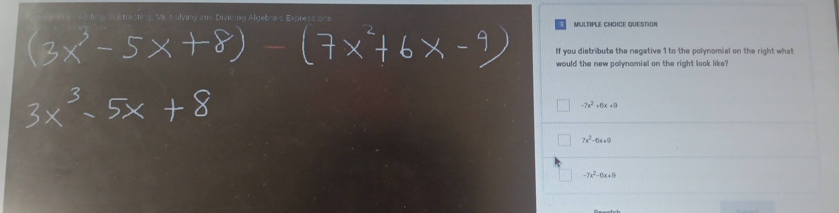 racting, Multialying and Divicing Algebraic Expression
MULTIPLE CHOICE QUESTION
If you distribute the negative 1 to the polynomial on the right what
would the new polynomial on the right look like?
-7x^2+6x+8
7x^2-6x+8
-7x^2-6x+9