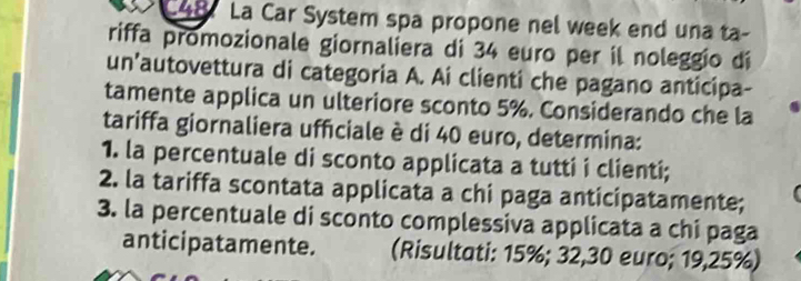 La Car System spa propone nel week end una ta- 
riffa promozionale giornaliera di 34 euro per il noleggio dí 
un'autovettura di categoria A. Ai clienti che pagano anticipa- 
tamente applica un ulteriore sconto 5%. Considerando che la 
tariffa giornaliera ufficiale è di 40 euro, determina: 
1. la percentuale di sconto applicata a tutti i clienti; 
2. la tariffa scontata applicata a chi paga anticipatamente; 
3. la percentuale di sconto complessiva applicata a chi paga 
anticipatamente. (Risultati: 15%; 32,30 euro; 19,25%)