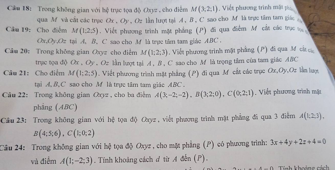 Trong không gian với hệ trục tọa độ Oxyz , cho điểm M(3;2;1). Viết phương trình mặt phả
qua M và cắt các trục Ox , Oy , Oz lần lượt tại A, B , C sao cho M là trực tâm tam giác
Câu 19: Cho điểm M(1;2;5). Viết phương trình mặt phẳng (P) đi qua điểm M cắt các trục toọa 
Ox,Oy,Oz tại A, B, C sao cho M là trực tâm tam giác ABC .
Câu 20: Trong không gian Oxyz cho điểm M(1;2;3). Viết phương trình mặt phẳng (P) đi qua Mỹ cắt các
trục tọa độ Ox , Oy , Oz lần lượt tại A , B , C sao cho M là trọng tâm của tam giác ABC
Câu 21: Cho điểm M(1;2;5). Viết phương trình mặt phẳng (P) đi qua M cắt các trục Ox,Oy,Oz lần lượt
tại A, B,C sao cho M là trực tâm tam giác ABC .
Câu 22: Trong không gian Oxyz , cho ba điểm A(3;-2;-2),B(3;2;0),C(0;2;1). Viết phương trình mặt
phẳng (ABC)
Câu 23: Trong không gian với hệ tọa độ Oxyz , viết phương trình mặt phẳng đi qua 3 điểm A(1;2;3),
B(4;5;6),C(1;0;2)
Câu 24: Trong không gian với hệ tọa độ Oxyz , cho mặt phẳng (P) có phương trình: 3x+4y+2z+4=0
và điểm A(1;-2;3). Tính khoảng cách d từ A đến (P).
Tính khoảng cách