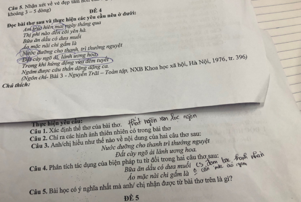 Nhận xét về vẻ đẹp tâm nI 
khoảng 3 - 5 dòng) 
Đè 4
Đọc bài thơ sau và thực hiện các yêu cầu nêu ở dưới: 
Am trúc hiện mai ngày tháng qua 
Thị phi nào đến cõi yên hà. 
Bữa ăn dầu có dưa muối 
Áo mặc nài chi gẩm là 
Nước dưỡng cho thanh, trì thưởng nguyệt 
Đặt cày ngõ ải, lành ương hoa, 
Trong khi hứng động vừa đêm tuyết 
(Ngôn chỉ- Bài 3 - Nguyễn Trãi - Toàn tập, NXB Khoa học xã hội, Hà Nội, 1976, tr. 396) 
Ngâm được câu thần dặng dặng ca. 
Chú thích: 
Thực hiện yêu cầu: 
Câu 1. Xác định thể thơ của bài thơ. 
Câu 2. Chỉ ra các hình ảnh thiên nhiên có trong bài thơ 
Câu 3. Anh/chị hiểu như thế nào về nội dung của hai câu thơ sau: 
Nước dưỡng cho thanh trì thưởng nguyệt 
Đất cày ngõ ải lảnh ương hoa. 
Câu 4. Phân tích tác dụng của biện pháp tu từ đối trong hai câu thơ sau: 
Bữa ăn dầu có dưa muối 
Áo mặc nài chi gấm là 
Câu 5. Bài học có ý nghĩa nhất mà anh/ chị nhận được từ bài thơ trên là gì? 
Đè 5