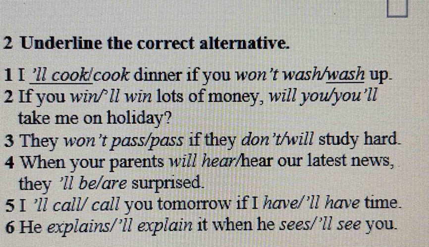 Underline the correct alternative. 
1 I'll cook/cook dinner if you won’t wash/wash up. 
2 If you win/’ll win lots of money, will you/you’ll 
take me on holiday? 
3 They won’t pass/pass if they don’t/will study hard. 
4 When your parents will hear/hear our latest news, 
they 'll be/are surprised. 
5 I ’ll call/ call you tomorrow if I have/’ll have time. 
6 He explains/’ll explain it when he sees/’ll see you.