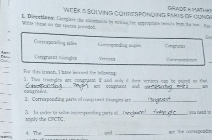 GRADE 8 MATHEN 
WEEK 5 SOLVING CORRESPONDING PARTS OF CONGP 
I. Directions: Complete the statements by writing the appropriate term/s from the box. For t 
Write these on the spaces provided. 
q Grv 
5 Corresponding sides Corresponding angles Congruent 
Acti 
Dize Congruent triangles Vertices Correspondence 
Colu 
_ 
_ 
For this lesson, I have learned the following: 
_ 
1. Two triangles are congruent if and only if their vertices can be paired so that 
_are congruent and _are 
_ 
congruent. 
_ 
2. Corresponding parts of congruent triangles are_ 
_ 
3. In order to solve corresponding parts of _, you need to 
_ 
apply the CPCTC. 
_ 
4. The _and _are the correspondin 
rectio