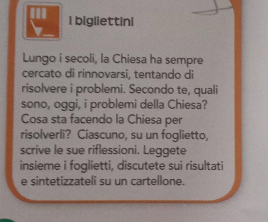 bigliettini 
Lungo i secoli, la Chiesa ha sempre 
cercato di rinnovarsi, tentando di 
risolvere i problemi. Secondo te, quali 
sono, oggi, i problemi della Chiesa? 
Cosa sta facendo la Chiesa per 
risolverli? Ciascuno, su un foglietto, 
scrive le sue riflessioni. Leggete 
insieme i foglietti, discutete sui risultati 
e sintetizzateli su un cartellone.