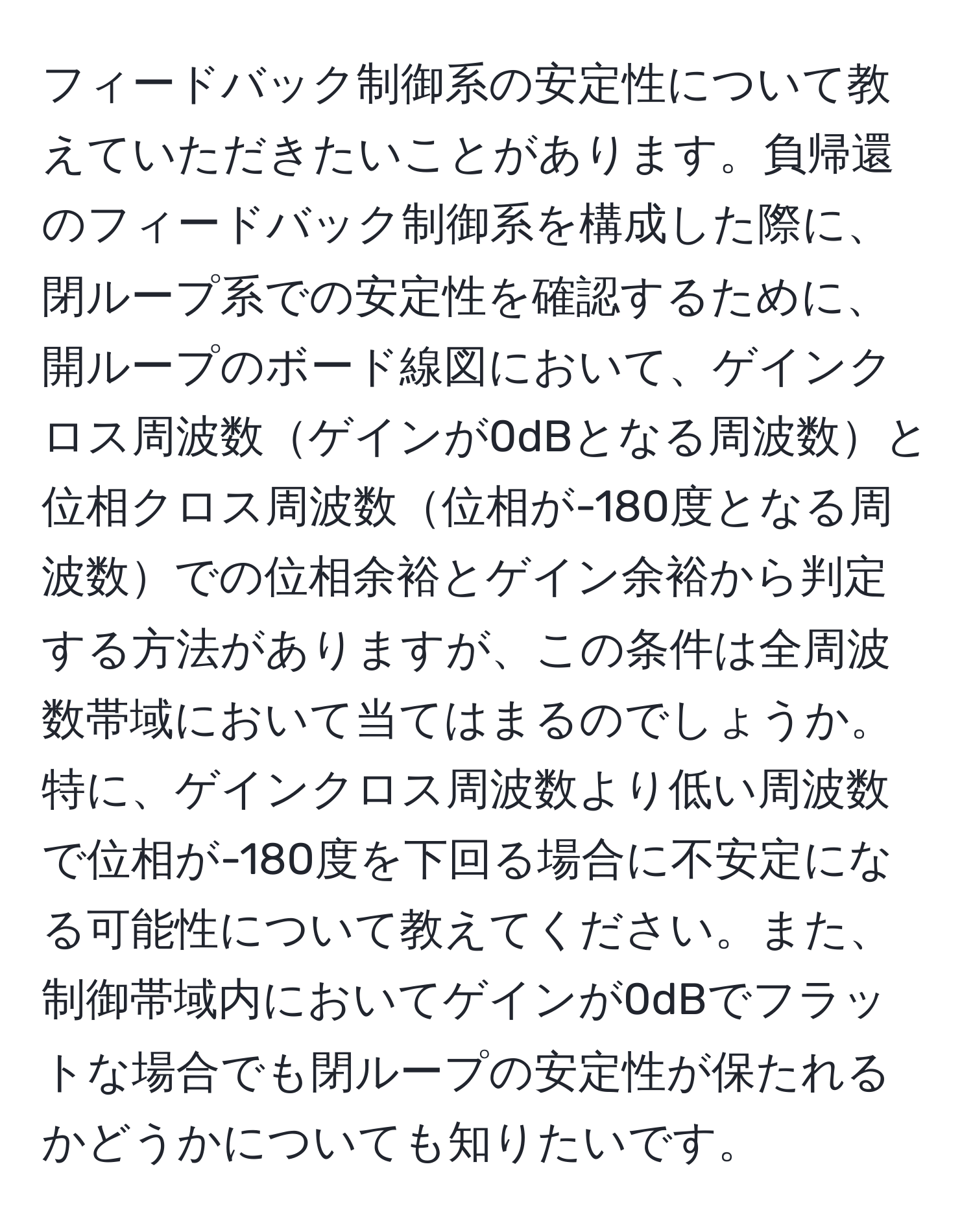 フィードバック制御系の安定性について教えていただきたいことがあります。負帰還のフィードバック制御系を構成した際に、閉ループ系での安定性を確認するために、開ループのボード線図において、ゲインクロス周波数ゲインが0dBとなる周波数と位相クロス周波数位相が-180度となる周波数での位相余裕とゲイン余裕から判定する方法がありますが、この条件は全周波数帯域において当てはまるのでしょうか。特に、ゲインクロス周波数より低い周波数で位相が-180度を下回る場合に不安定になる可能性について教えてください。また、制御帯域内においてゲインが0dBでフラットな場合でも閉ループの安定性が保たれるかどうかについても知りたいです。