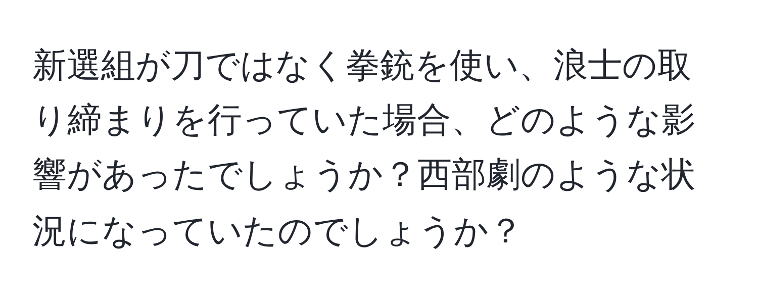 新選組が刀ではなく拳銃を使い、浪士の取り締まりを行っていた場合、どのような影響があったでしょうか？西部劇のような状況になっていたのでしょうか？