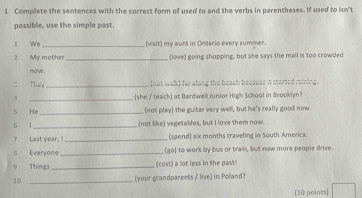 Complete the sentences with the correct form of used to and the verbs in parentheses. If used to isn’t 
possible, use the simple past. 
1 We _(visit) my aunt in Ontario every summer. 
2 My mother _(love) going shopping, but she says the mall is too crowded 
now. 
C They _(not walk) far along the beach because it started reining. 
4 _(she / teach) at Bardwell Junior High School in Brooklyn? 
5 He_ (not play) the guitar very well, but he’s really good now. 
6 1_ (not like) vegetables, but I love them now. 
7 Last year, I _(spend) six months traveling in South America. 
_ 
(go) to work by bus or train, but now more people drive. 
9 Things _(cost) a lot less in the past! 
10 _(your grandparents / live) in Poland? 
(10 points)