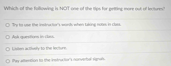 Which of the following is NOT one of the tips for getting more out of lectures?
Try to use the instructor's words when taking notes in class.
Ask questions in class.
Listen actively to the lecture.
Pay attention to the instructor's nonverbal signals.