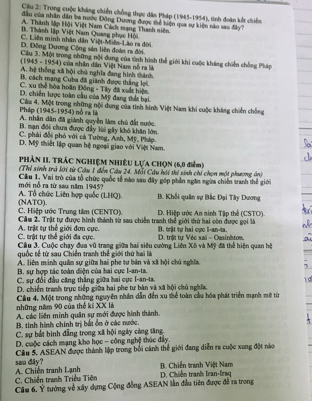 Trong cuộc kháng chiến chống thực dân Pháp (1945-1954), tình đoàn kết chiến
đầu của nhân dân ba nước Đông Dương được thể hiện qua sự kiện nào sau đây?
A. Thành lập Hội Việt Nam Cách mạng Thanh niên.
B. Thành lập Việt Nam Quang phục Hội.
C. Liên minh nhân dân Việt-Miên-Lào ra đời.
D. Đông Dương Cộng sản liên đoàn ra đời.
Câu 3. Một trong những nội dung của tình hình thế giới khi cuộc kháng chiến chống Pháp
(1945 - 1954) của nhân dân Việt Nam nổ ra là
A. hệ thống xã hội chủ nghĩa đang hình thành.
B. cách mạng Cuba đã giành được thắng lợi.
C. xu thể hòa hoãn Đông - Tây đã xuất hiện.
D. chiến lược toàn cầu của Mỹ đang thất bại.
Câu 4. Một trong những nội dung của tỉnh hình Việt Nam khi cuộc kháng chiến chống
Pháp (1945-1954) nổ ra là
A. nhân dân đã giảnh quyền làm chủ đất nước.
B. nạn đói chưa được đầy lùi gây khó khăn lớn.
C. phải đối phó với cả Tường, Anh, Mỹ, Pháp.
D. Mỹ thiết lập quan hệ ngoại giao với Việt Nam.
PHÀN II. TRÁC NGHIỆM NHIÈU LựA CHQN (6,0 điểm)
(Thí sinh trả lời từ Câu 1 đến Câu 24. Mỗi Câu hỏi thí sinh chỉ chọn một phương án)
Câu 1. Vai trò của tổ chức quốc tế nào sau đây góp phần ngăn ngừa chiến tranh thế giới
mới nổ ra từ sau năm 1945?
A. Tổ chức Liên hợp quốc (LHQ). B. Khối quân sự Bắc Đại Tây Dương
(NATO).
C. Hiệp ước Trung tâm (CENTO). D. Hiệp ước An ninh Tập thể (CSTO).
Câu 2. Trật tự được hình thành từ sau chiến tranh thế giới thứ hai còn được gọi là
A. trật tự thế giới đơn cực. B. trật tự hai cực I-an-ta.
C. trật tự thế giới đa cực. D. trật tự Véc xai - Oasinhtơn.
Câu 3. Cuộc chạy đua vũ trang giữa hai siêu cường Liên Xô và Mỹ đã thể hiện quan hệ
quốc tế từ sau Chiến tranh thế giới thứ hai là
A. liên minh quân sự giữa hai phe tư bản và xã hội chủ nghĩa.
B. sự hợp tác toàn diện của hai cực I-an-ta.
C. sự đối đầu căng thẳng giữa hai cực I-an-ta.
D. chiến tranh trực tiếp giữa hai phe tư bản và xã hội chủ nghĩa.
Câu 4. Một trong những nguyên nhân dẫn đến xu thế toàn cầu hóa phát triển mạnh mẽ từ
những năm 90 của thế kỉ XX là
A. các liên minh quân sự mới được hình thành.
B. tình hình chính trị bất ổn ở các nước.
C. sự bất bình đẵng trong xã hội ngày càng tăng.
D. cuộc cách mạng kho học - công nghệ thúc đẩy.
Câu 5. ASEAN được thành lập trong bối cảnh thế giới đang diễn ra cuộc xung đột nào
sau đây?
B. Chiến tranh Việt Nam
A. Chiến tranh Lạnh
C. Chiến tranh Triều Tiên D. Chiến tranh Iran-Iraq
Câu 6. Ý tưởng về xây dựng Cộng đồng ASEAN lần đầu tiên được đề ra trong