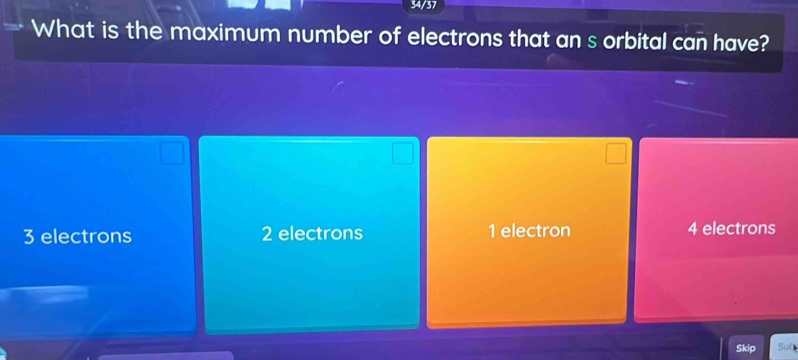 34/37
What is the maximum number of electrons that an s orbital can have?
3 electrons 2 electrons 1 electron 4 electrons
Skip Sub