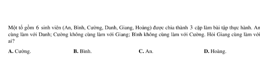 Một tổ gồm 6 sinh viên (An, Bình, Cường, Danh, Giang, Hoàng) được chia thành 3 cặp làm bài tập thực hành. An
cùng làm với Danh; Cường không cùng làm với Giang; Bình không cùng làm với Cường. Hỏi Giang cùng làm vớ
ai?
A. Cường. B. Bình. C. An. D. Hoàng.