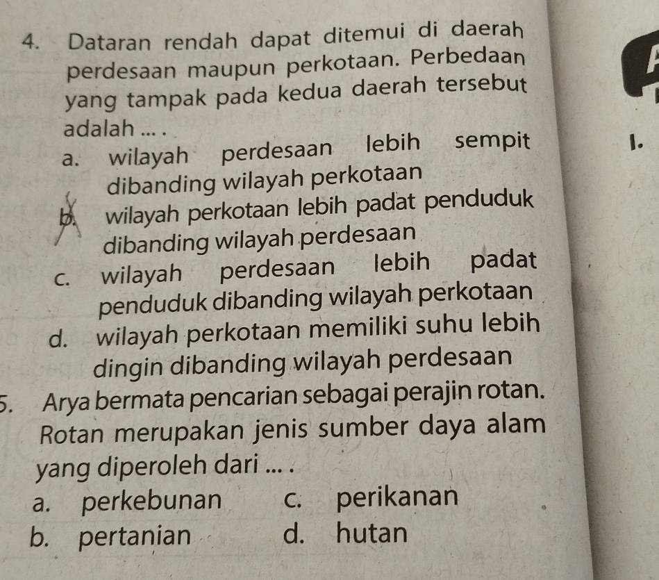 Dataran rendah dapat ditemui di daerah
perdesaan maupun perkotaan. Perbedaan
yang tampak pada kedua daerah tersebut
adalah ... .
a. wilayah perdesaan lebih sempit
1.
dibanding wilayah perkotaan
b wilayah perkotaan lebih padat penduduk
dibanding wilayah perdesaan
c. wilayah perdesaan lebih padat
penduduk dibanding wilayah perkotaan
d. wilayah perkotaan memiliki suhu lebih
dingin dibanding wilayah perdesaan
5. Arya bermata pencarian sebagai perajin rotan.
Rotan merupakan jenis sumber daya alam
yang diperoleh dari ... .
a. perkebunan c. perikanan
b. pertanian d. hutan