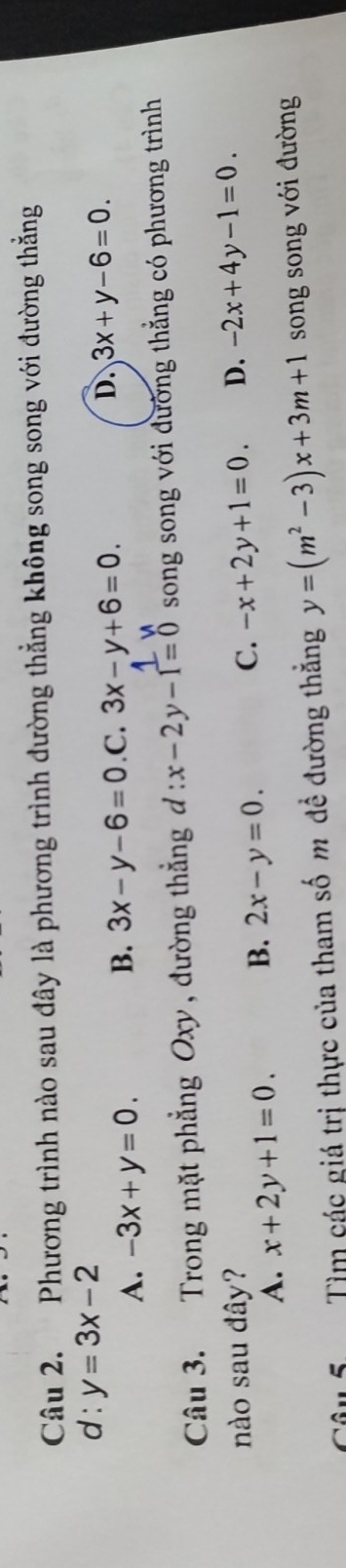 Phương trình nào sau đây là phương trình đường thẳng không song song với đường thẳng
d : y=3x-2
B. 3x-y-6=0
A. -3x+y=0..C. 3x-y+6=0.
D. 3x+y-6=0. 
Câu 3. Trong mặt phẳng Oxy , đường thẳng đ : x-2y-1=0 song song với đường thẳng có phương trình
nào sau đây? C. -x+2y+1=0. D. -2x+4y-1=0.
A. x+2y+1=0. B. 2x-y=0. 
Câu 5 Tìm các giá trị thực của tham số m đề đường thăng y=(m^2-3)x+3m+1 song song với đường