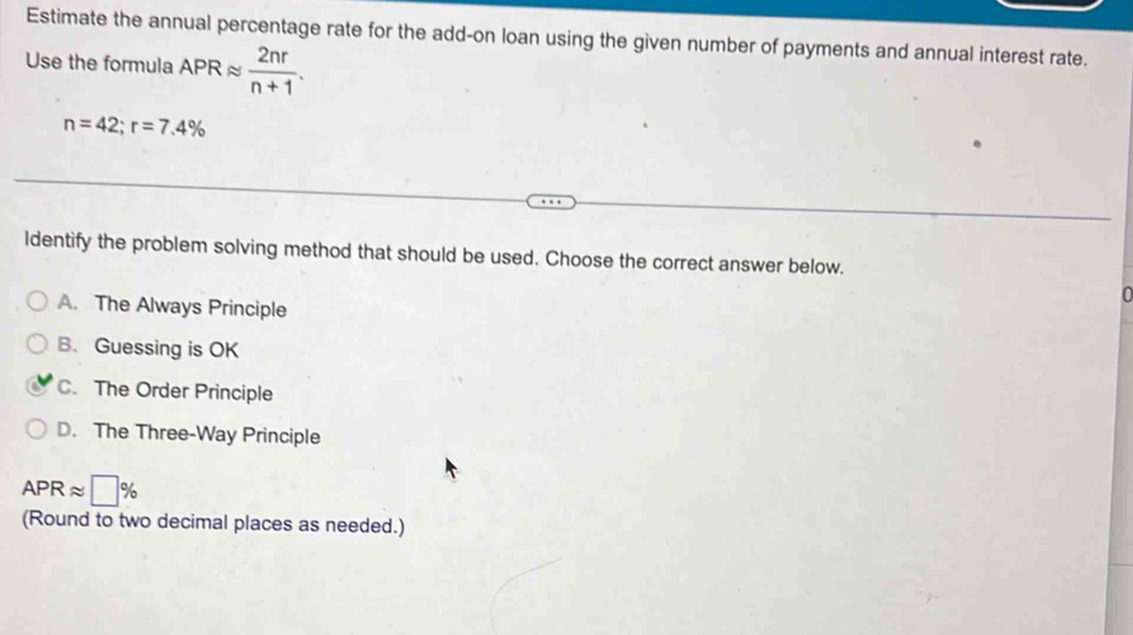 Estimate the annual percentage rate for the add-on loan using the given number of payments and annual interest rate.
Use the formula APRapprox  2nr/n+1 .
n=42; r=7.4%
ldentify the problem solving method that should be used. Choose the correct answer below.
A. The Always Principle
B. Guessing is OK
C. The Order Principle
D. The Three-Way Principle
APRapprox □ %
(Round to two decimal places as needed.)