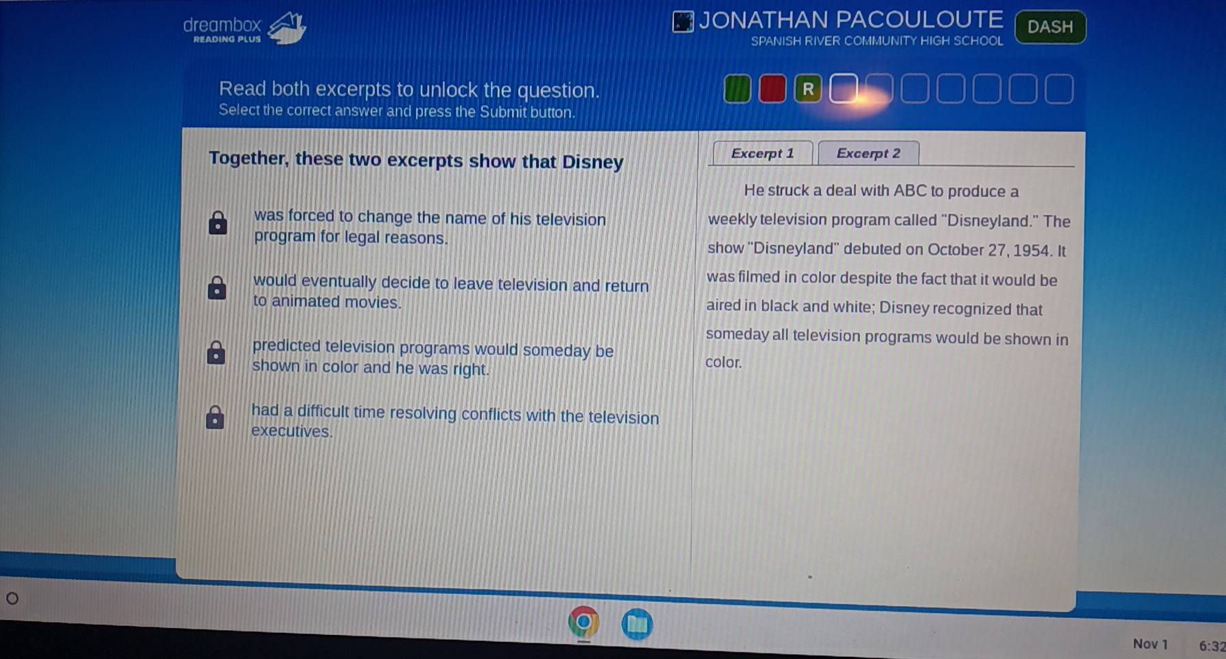 dreambox JONATHAN PACOULOUTE DASH
SPANISH RIVER COMMUNITY HIGH SCHOOL
Read both excerpts to unlock the question. R
Select the correct answer and press the Submit button.
Together, these two excerpts show that Disney
Excerpt 1 Excerpt 2
He struck a deal with ABC to produce a
was forced to change the name of his television weekly television program called "Disneyland." The
program for legal reasons.
show ''Disneyland'' debuted on October 27, 1954. It
would eventually decide to leave television and return was filmed in color despite the fact that it would be
to animated movies. aired in black and white; Disney recognized that
someday all television programs would be shown in
predicted television programs would someday be
shown in color and he was right.
color.
had a difficult time resolving conflicts with the television
executives.
Nov 1 6:32