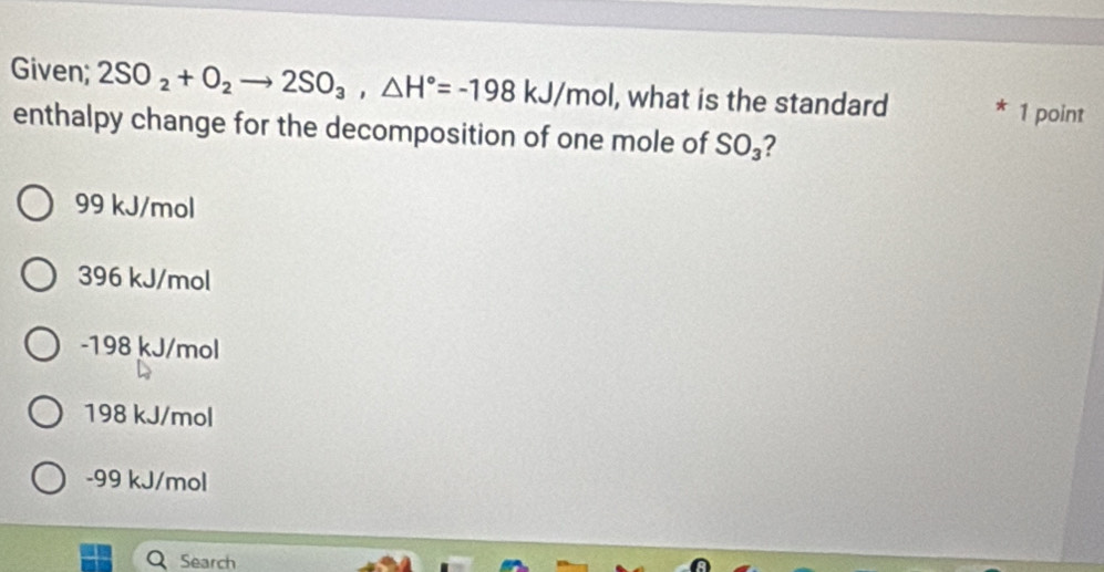 Given; 2SO_2+O_2to 2SO_3, △ H°=-198kJ/mol , what is the standard 1 point
enthalpy change for the decomposition of one mole of SO_3 ?
99 kJ/mol
396 kJ/mol
-198 kJ/mol
198 kJ/mol
-99 kJ/mol
Search