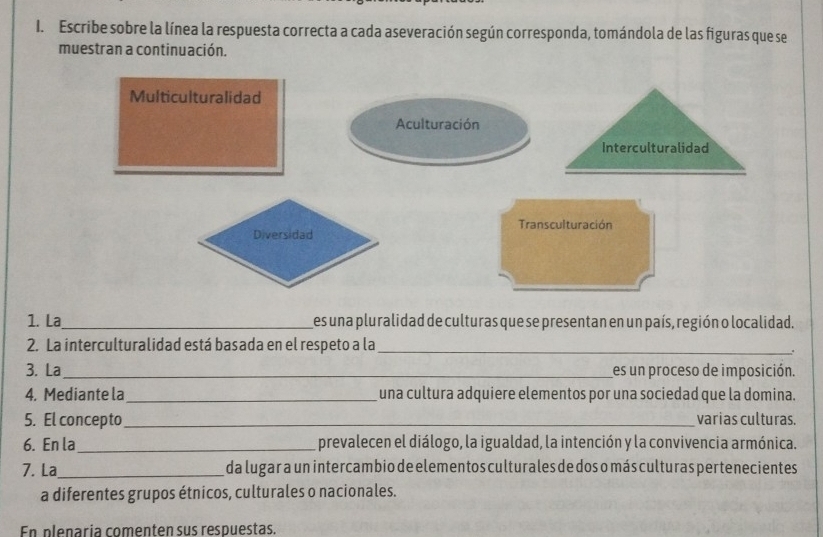 Escribe sobre la línea la respuesta correcta a cada aseveración según corresponda, tomándola de las figuras que se 
muestran a continuación. 
1. La_ es una pluralidad de culturas que se presentan en un país, región o localidad. 
2. La interculturalidad está basada en el respeto a la_ 
. 
3. La_ es un proceso de imposición. 
4. Mediante la_ una cultura adquiere elementos por una sociedad que la domina. 
5. El concepto_ varias culturas. 
6. En la_ prevalecen el diálogo, la igualdad, la intención y la convivencia armónica. 
7. La_ da lugar a un intercambio de elementos culturales de dos o más culturas pertenecientes 
a diferentes grupos étnicos, culturales o nacionales. 
En plenaría comenten sus respuestas.