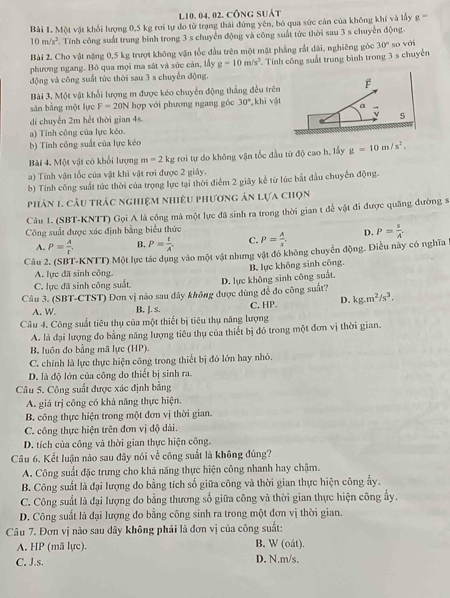 L10. 04. 02. công suát
Bài 1. Một vật khối lượng 0,5 kg rơi tự do từ trạng thái đứng yên, bỏ qua sức cản của không khí và lấy g=
10m/s^2. Tính công suất trung bình trong 3 s chuyển động và công suất tức thời sau 3 s chuyển động.
Bài 2. Cho vật nặng 0,5 kg trượt không vận tốc đầu trên một mặt phẳng rất dải, nghiêng góc 30° so với
phương ngang. Bỏ qua mọi ma sát và sửc cản, lấy g=10m/s^2 Tính công suất trung bình trong 3 s chuyền
động và công suất tức thời sau 3 s chuyến động.
Bài 3. Một vật khối lượng m được kéo chuyển động thẳng đều trên
sản bằng một lực F=20N hợp với phương ngang góc 30° , khi vật
di chuyển 2m hết thời gian 4s.
a) Tỉnh công của lực kéo.
b) Tính công suất của lực kéo
Bài 4. Một vật có khối lượng m=2kg rơi tự do không vận tốc đầu từ độ cao h, lấy g=10m/s^2.
a) Tính vận tốc của vật khi vật rơi được 2 giây.
b) Tính công suất tức thời của trọng lực tại thời điểm 2 giây kể từ lúc bắt đầu chuyển động.
phản 1. câu trác nghiệm nhiêu phương án lựa chọn
Câu 1. (SBT-KNTT) Gọi A là công mà một lực đã sinh ra trong thời gian t để vật đi được quãng đường s
Công suất được xác định bằng biểu thức
B.
A. P= A/t . P= t/A .
C. P= A/s .
D. P= s/A .
Câu 2. (SBT-KNTT) Một lực tác dụng vào một vật nhưng vật đó không chuyển động. Điều này có nghĩa
B. lực không sinh công.
A. lực đã sinh công.
C. lực đã sinh công suất.
D. lực không sinh công suất.
Câu 3. (SBT-CTST) Đơn vị nào sau dây không được dùng đề do công suất?
D. kg.m^2/s^3.
A. W. B. J. s. C. HP.
Câu 4. Công suất tiêu thụ của một thiết bị tiêu thụ năng lượng
A. là đại lượng do bằng năng lượng tiêu thụ của thiết bị đó trong một đơn vị thời gian.
B. luôn đo bằng mã lực (HP).
C. chính là lực thực hiện công trong thiết bị đó lớn hay nhỏ.
D. là độ lớn của công do thiết bị sinh ra.
Câu 5. Công suất được xác định bằng
A. giá trị công có khả năng thực hiện.
B. công thực hiện trong một dơn vị thời gian.
C. công thực hiện trên đơn vị độ dài.
D. tích của công và thời gian thực hiện công.
Câu 6. Kết luận nào sau dây nói về công suất là không đúng?
A. Công suất đặc trưng cho khả năng thực hiện công nhanh hay chậm.
B. Công suất là đại lượng do bằng tích số giữa công và thời gian thực hiện công ấy.
C. Công suất là đại lượng do bằng thương số giữa công và thời gian thực hiện công ấy.
D. Công suất là đại lượng đo bằng công sinh ra trong một dơn vị thời gian.
Câu 7. Đơn vị nào sau dây không phải là đơn vị của công suất:
A. HP (mã lực). B. W (oát).
C. J.s. D. N.m/s.