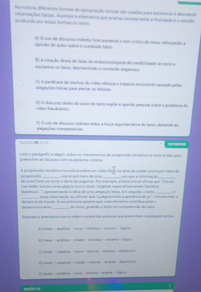 Na notícia, diferentes formas de apropração textual são usadas para esclarecer e desmentir
informações falsas. Assinale a alternativa que analisa corretamente a finalidade e o sentido
produzido por essas formas no texto.
A) O uso de discurso indireto livre aumenta o tom crítico do texto, reforçando a
opinião do autor sobre o conteúdo falso.
B) A citação direta de falas do endocrinologista dá credibilidade ao texto e
esclarece os fatos, desmentindo o conteúdo enganoso.
C) A paráfrase de trechos do vídeo reforça o impacto emocional causado pelas
alegações falsas para alertar os leitores.
D) O discurso direto do autor do texto expõe a opinião pessoal sobre o problema do
video fraudulento.
E) O uso de discurso indireto reduz a força argumentativa do texto, deixando as
alegações interpretativas.
Questão 05 de 20
10 PONTOS
Leia o parágrafo a seguir, sobre os mecanismos de progressão temática na notícia lida, para
preencher as lacunas com as palavras correta.
A progressão temática na notícia sobre um vídeo fal na área da saúde ocorre por meio da
progressão _isto é, por meio de uma _em que a informação_
de uma frasé se tora o tema da sequinte. Por exemplo, a frase inicial afirma que ''Circula
nas redes sociais uma página com o título: 'Urgente: especialista revela 'bactéria
diabética...'', apresentando a ideia de uma alegação falsa. Em sequida, o texto_ e
_essa informação ao afirmar que "a página imita a aparência do g1", introduzindo a
denúncia da fraude. Essa estrutura garante que cada elemento contribua para o
desenvolvimento _do texto, quiando o leitor na compreensão do caso.
Assinale a alternativa com a ordem correta das palávras que preenchem o parágrafo acima.
A) (inear - anáfora - nova - introduz - conclui - lógico
B) linear - anáfora - citada - introduz - encerra - lógico.
C) linear - catáfora - nova - retoma - encerra - digressivo
D) linear - catáfora - citada - retoma - amplia - digressivo.
E) linear - catáfora - nova - retoma - amplia - lógico.
SEÇÃO 02 x