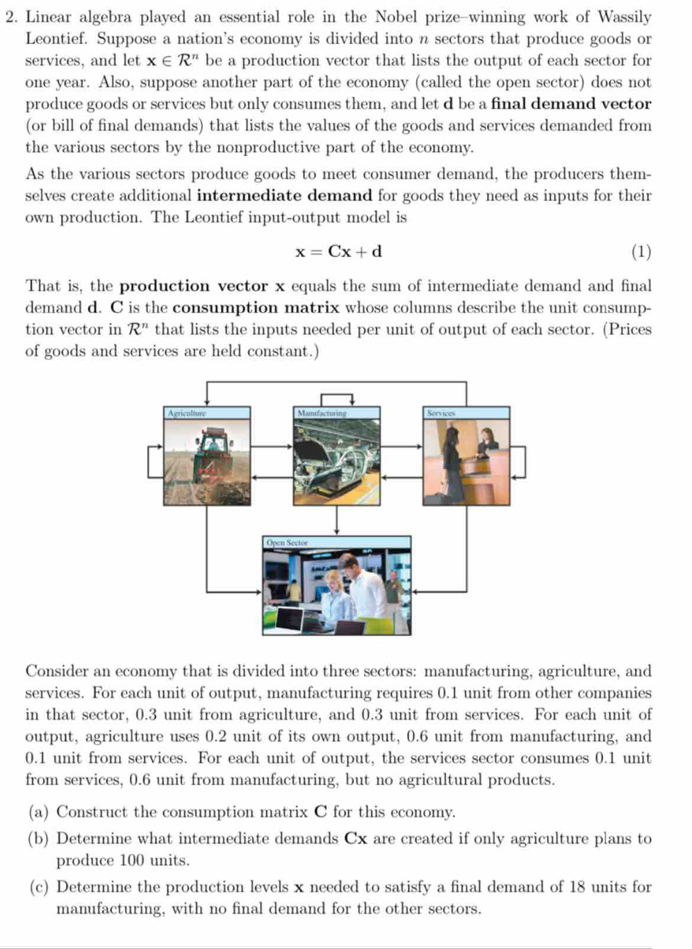 Linear algebra played an essential role in the Nobel prize-winning work of Wassily 
Leontief. Suppose a nation's economy is divided into n sectors that produce goods or 
services, and let x∈ R^n be a production vector that lists the output of each sector for 
one year. Also, suppose another part of the economy (called the open sector) does not 
produce goods or services but only consumes them, and let d be a final demand vector 
(or bill of final demands) that lists the values of the goods and services demanded from 
the various sectors by the nonproductive part of the economy. 
As the various sectors produce goods to meet consumer demand, the producers them- 
selves create additional intermediate demand for goods they need as inputs for their 
own production. The Leontief input-output model is
x=Cx+d
(1) 
That is, the production vector x equals the sum of intermediate demand and final 
demand d. C is the consumption matrix whose columns describe the unit consump- 
tion vector in R^n that lists the inputs needed per unit of output of each sector. (Prices 
of goods and services are held constant.) 
Consider an economy that is divided into three sectors: manufacturing, agriculture, and 
services. For each unit of output, manufacturing requires 0.1 unit from other companies 
in that sector, 0.3 unit from agriculture, and 0.3 unit from services. For each unit of 
output, agriculture uses 0.2 unit of its own output, 0.6 unit from manufacturing, and
0.1 unit from services. For each unit of output, the services sector consumes 0.1 unit 
from services, 0.6 unit from manufacturing, but no agricultural products. 
(a) Construct the consumption matrix C for this economy. 
(b) Determine what intermediate demands Cx are created if only agriculture plans to 
produce 100 units. 
(c) Determine the production levels x needed to satisfy a final demand of 18 units for 
manufacturing, with no final demand for the other sectors.