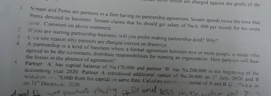 is which are charged against the profit of the 
1 Sonam and Pema are partners in a firm having no partnership agreement. Sonam spends twice the time that 
Pema devoted to business. Sonam claims that he should get salary of Nu.6, 000 per month for his extra 
time. Comment on above statement 
2 If you are starting partnership business, will you prefer making partnership deed? Why? 
3. Oive one reason why parthers are charged interest on drawings. 
4. A partnership is a kind of business where a formal agreement between two or more people is made who 
agreed to be the co-owners, distribute responsibilities for running an organization. How parthers will bear 
the losses in the absence of agreement? 
5. Partner A" has capital balance of Nu 170,000 and partner ‘B’ has Nu 200,000 in the beginning of the 
accounting year 2020. Partner A introduced additional capital of Nu.30,000 on i^(30) July, 2020 and B 
withdrew te 10,000 from his capital on same date. Calculate intere anicanital of A and B @ % p.a as 
an 31° Decencer 2020