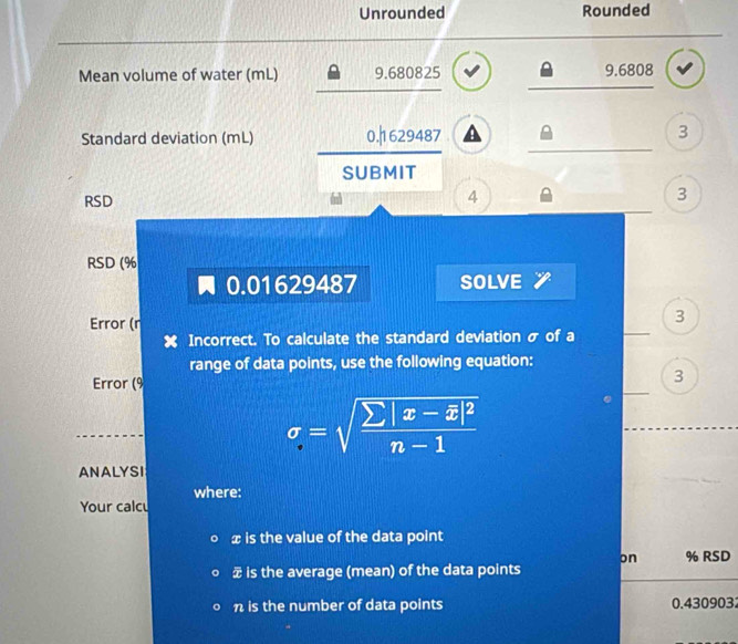 Unrounded Rounded 
Mean volume of water (mL) 9.680825 9.6808
Standard deviation (mL) 0.|1629487 a 3 
SUBMIT 
RSD
4
3
RSD (%
0.01629487 SOLVE 
_ 
Error (r 
3 
Incorrect. To calculate the standard deviation σ of a 
range of data points, use the following equation: 
_ 
Error (9 
3
sigma =sqrt(frac sumlimits |x-overline x)|^2n-1
ANALYSI 
where: 
Your calcu
x is the value of the data point 
on 
is the average (mean) of the data points % RSD
n is the number of data points 0.430903