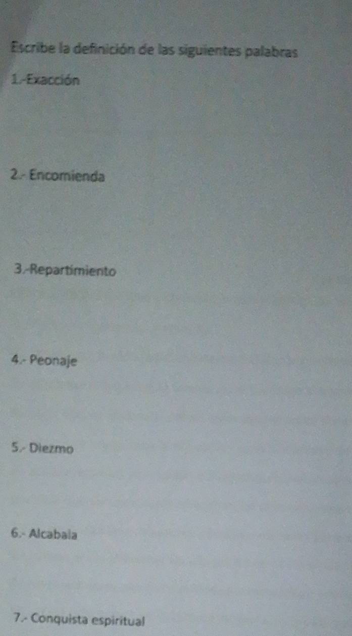 Escribe la definición de las siguientes palabras 
1.-Exacción 
2.- Encomienda 
3.-Repartimiento 
4.- Peonaje 
5.- Diezmo 
6.- Alcabala 
7.- Conquista espiritual